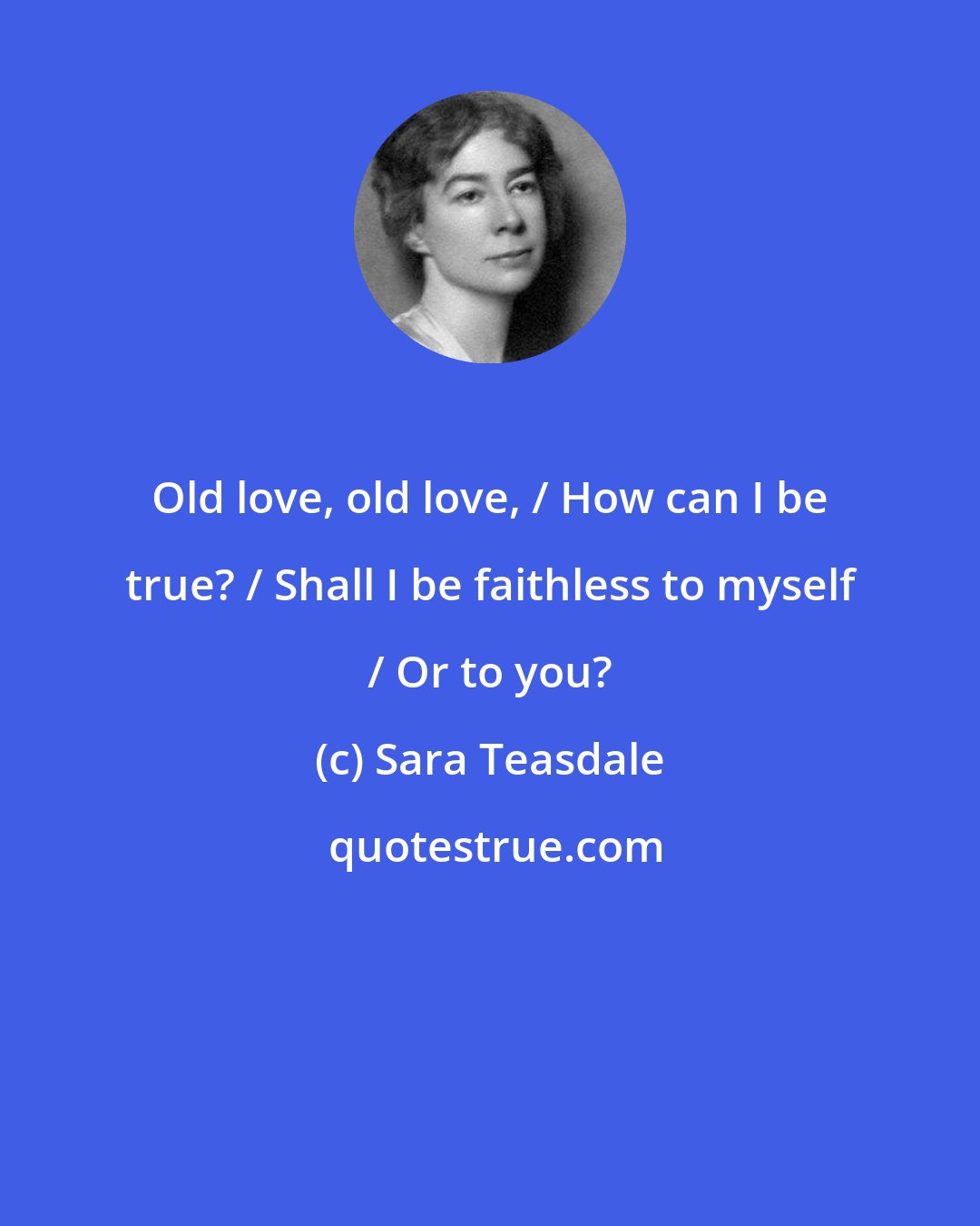 Sara Teasdale: Old love, old love, / How can I be true? / Shall I be faithless to myself / Or to you?