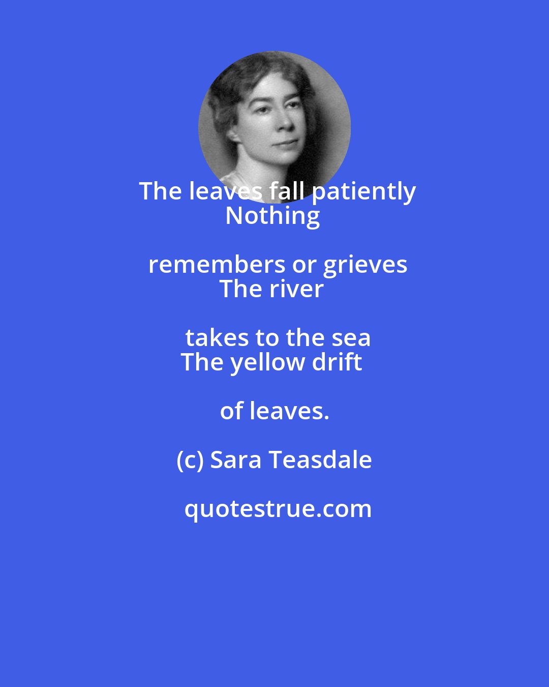 Sara Teasdale: The leaves fall patiently
Nothing remembers or grieves
The river takes to the sea
The yellow drift of leaves.