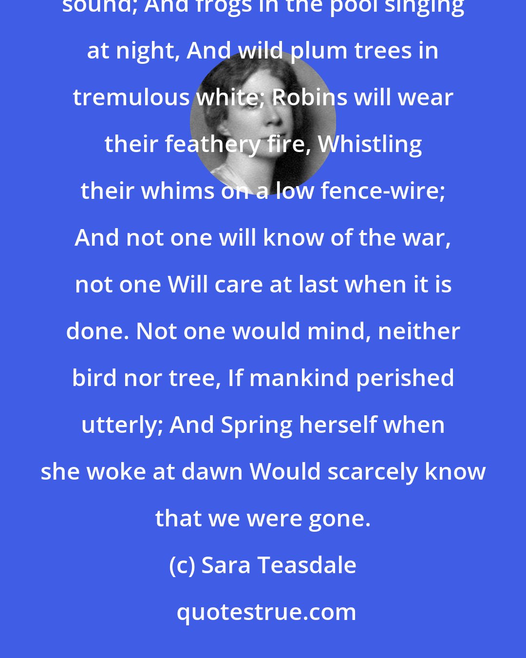 Sara Teasdale: There will come soft rains and the smell of the ground, And swallows circling with their shimmering sound; And frogs in the pool singing at night, And wild plum trees in tremulous white; Robins will wear their feathery fire, Whistling their whims on a low fence-wire; And not one will know of the war, not one Will care at last when it is done. Not one would mind, neither bird nor tree, If mankind perished utterly; And Spring herself when she woke at dawn Would scarcely know that we were gone.