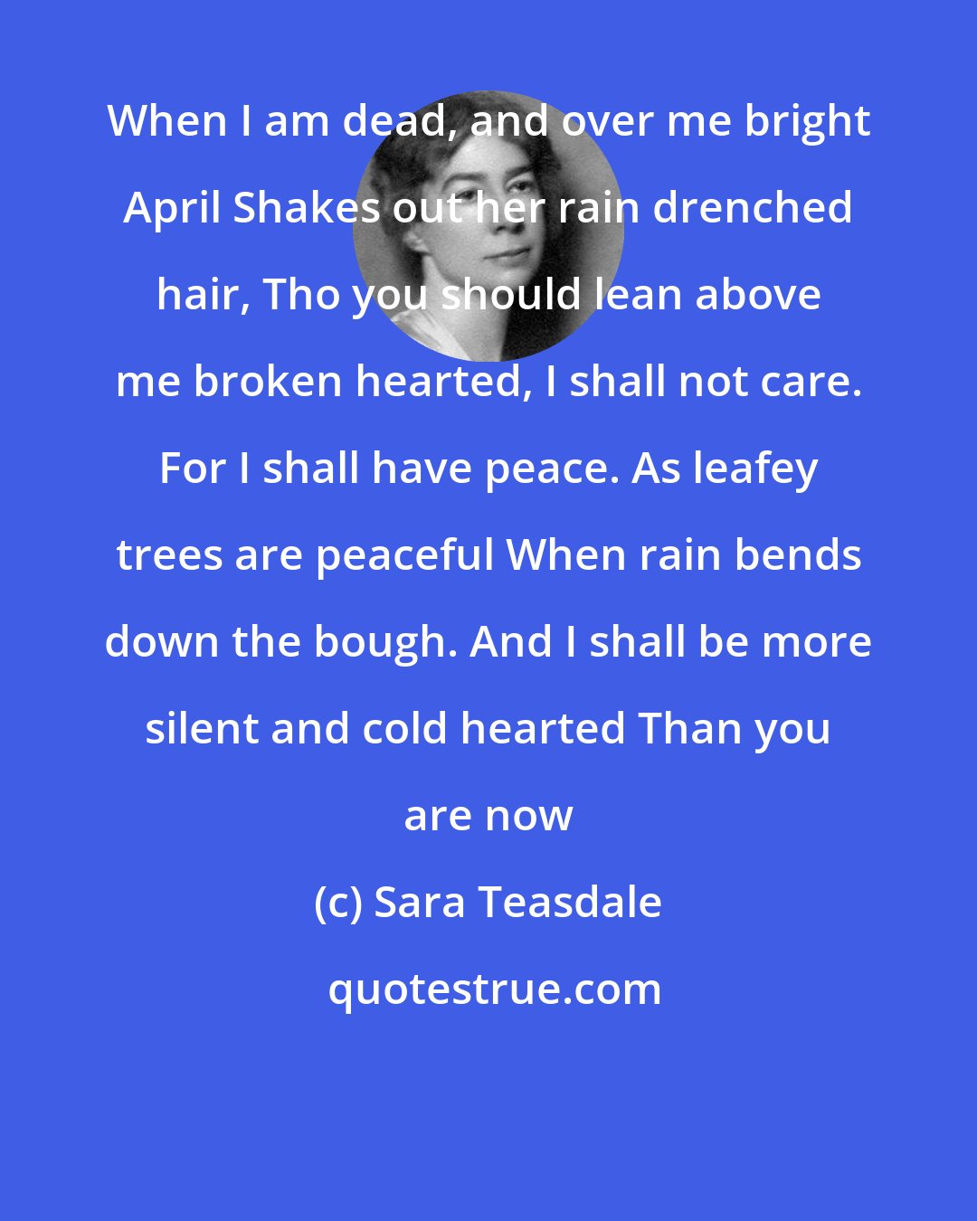 Sara Teasdale: When I am dead, and over me bright April Shakes out her rain drenched hair, Tho you should lean above me broken hearted, I shall not care. For I shall have peace. As leafey trees are peaceful When rain bends down the bough. And I shall be more silent and cold hearted Than you are now
