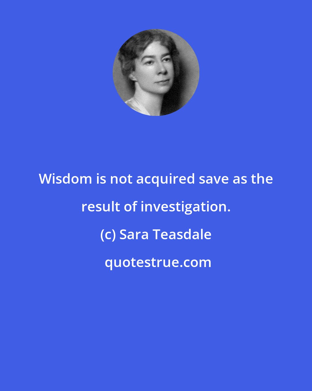 Sara Teasdale: Wisdom is not acquired save as the result of investigation.