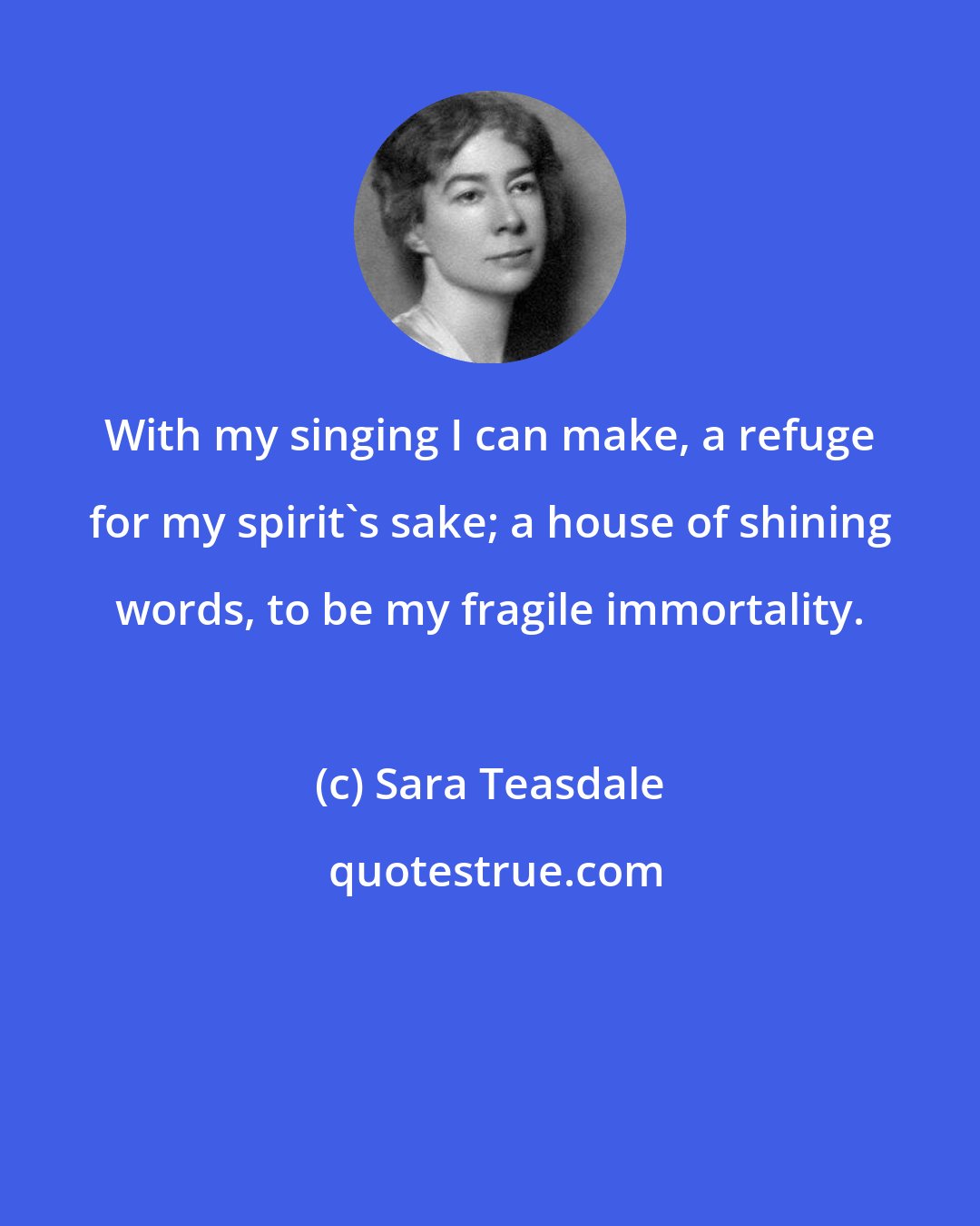 Sara Teasdale: With my singing I can make, a refuge for my spirit's sake; a house of shining words, to be my fragile immortality.