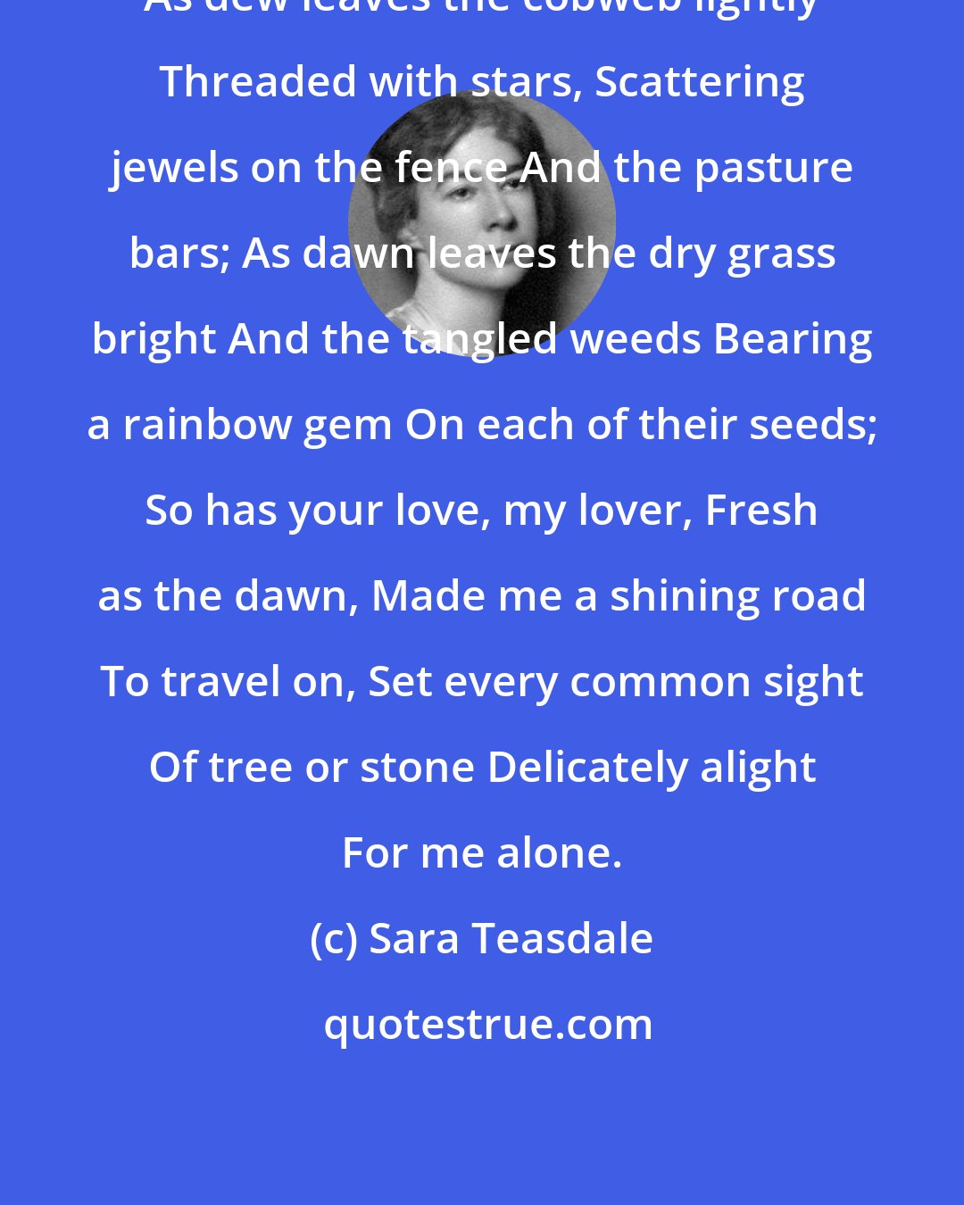 Sara Teasdale: As dew leaves the cobweb lightly Threaded with stars, Scattering jewels on the fence And the pasture bars; As dawn leaves the dry grass bright And the tangled weeds Bearing a rainbow gem On each of their seeds; So has your love, my lover, Fresh as the dawn, Made me a shining road To travel on, Set every common sight Of tree or stone Delicately alight For me alone.