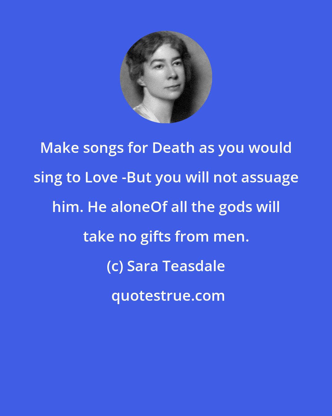 Sara Teasdale: Make songs for Death as you would sing to Love -But you will not assuage him. He aloneOf all the gods will take no gifts from men.