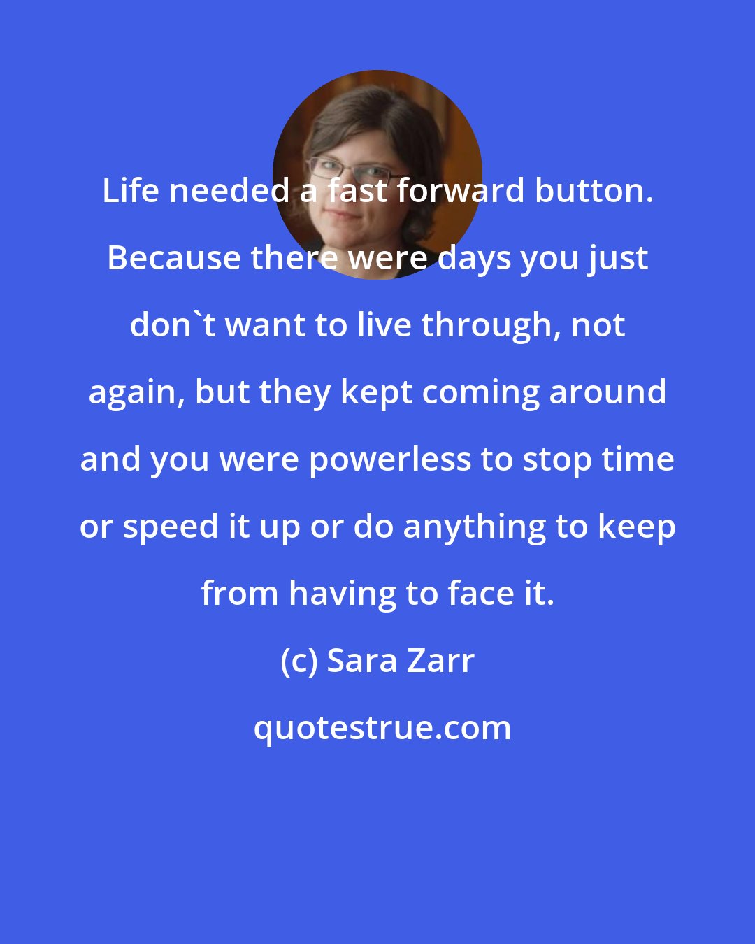 Sara Zarr: Life needed a fast forward button. Because there were days you just don't want to live through, not again, but they kept coming around and you were powerless to stop time or speed it up or do anything to keep from having to face it.
