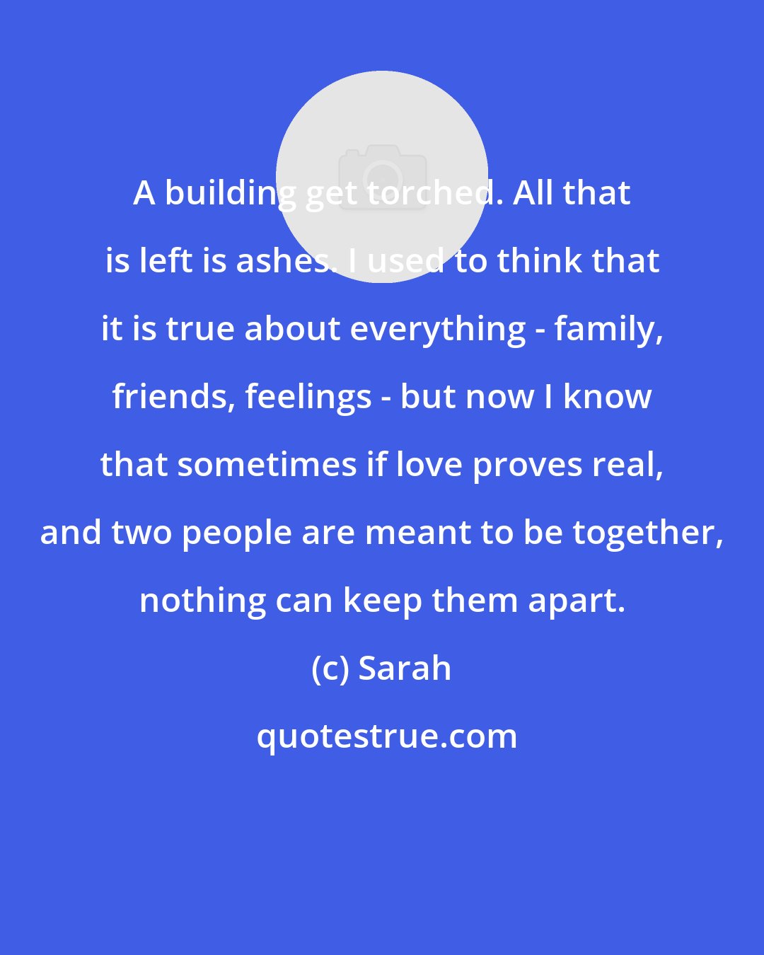 Sarah: A building get torched. All that is left is ashes. I used to think that it is true about everything - family, friends, feelings - but now I know that sometimes if love proves real, and two people are meant to be together, nothing can keep them apart.