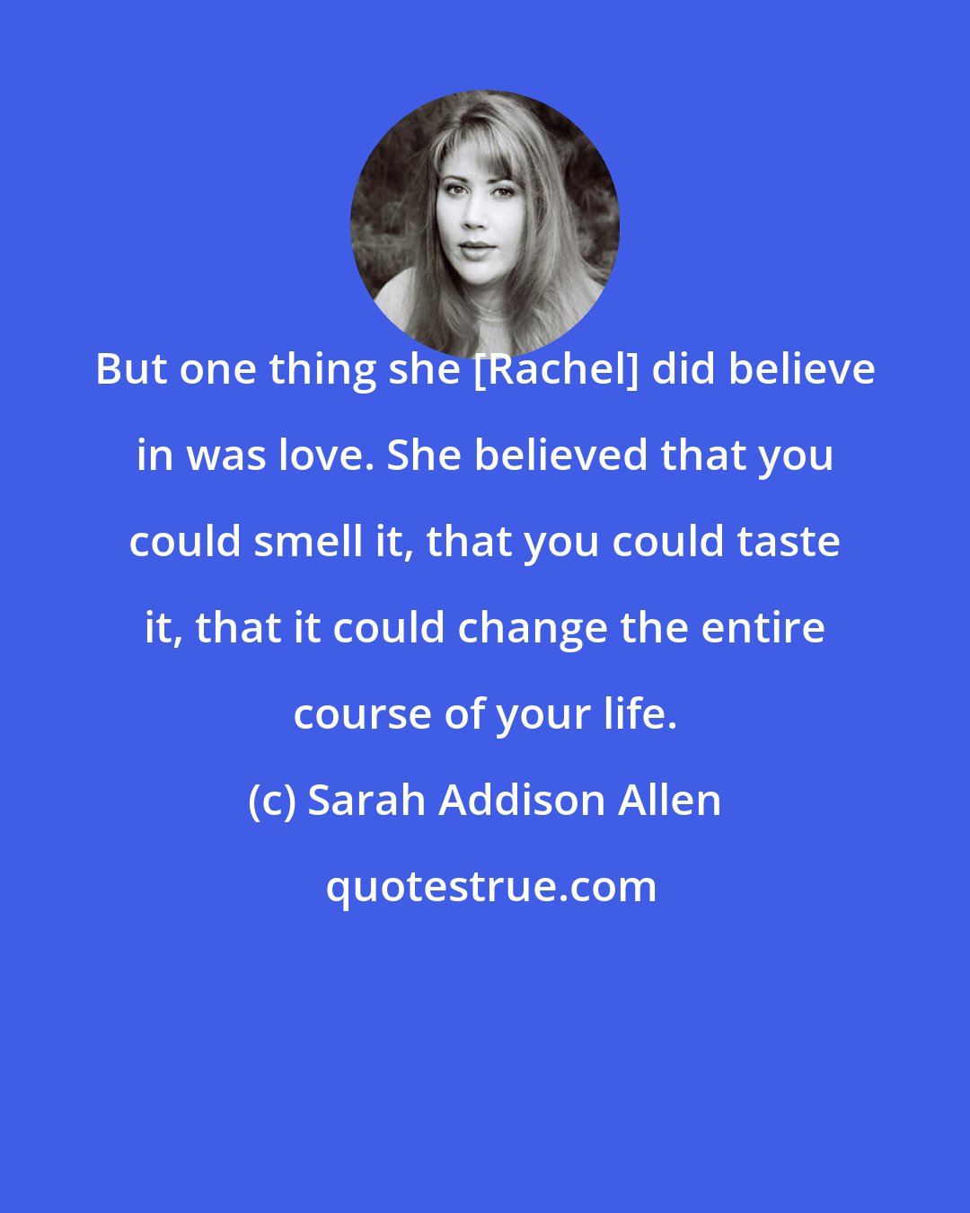Sarah Addison Allen: But one thing she [Rachel] did believe in was love. She believed that you could smell it, that you could taste it, that it could change the entire course of your life.