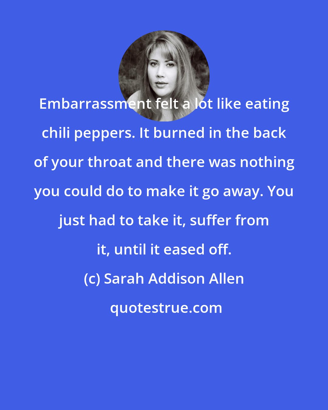 Sarah Addison Allen: Embarrassment felt a lot like eating chili peppers. It burned in the back of your throat and there was nothing you could do to make it go away. You just had to take it, suffer from it, until it eased off.