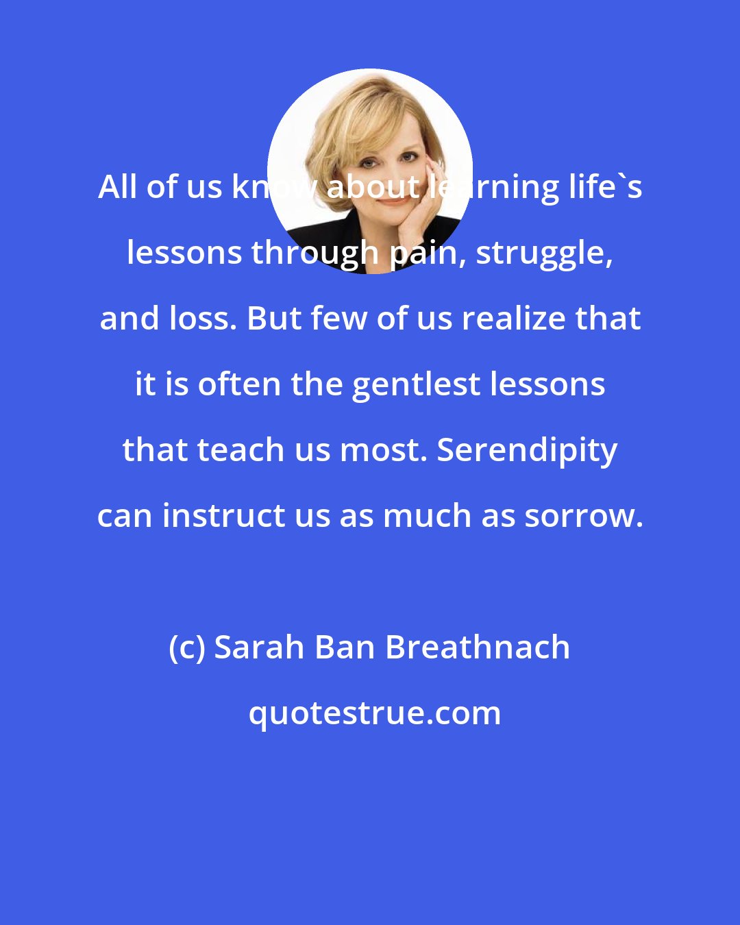 Sarah Ban Breathnach: All of us know about learning life's lessons through pain, struggle, and loss. But few of us realize that it is often the gentlest lessons that teach us most. Serendipity can instruct us as much as sorrow.