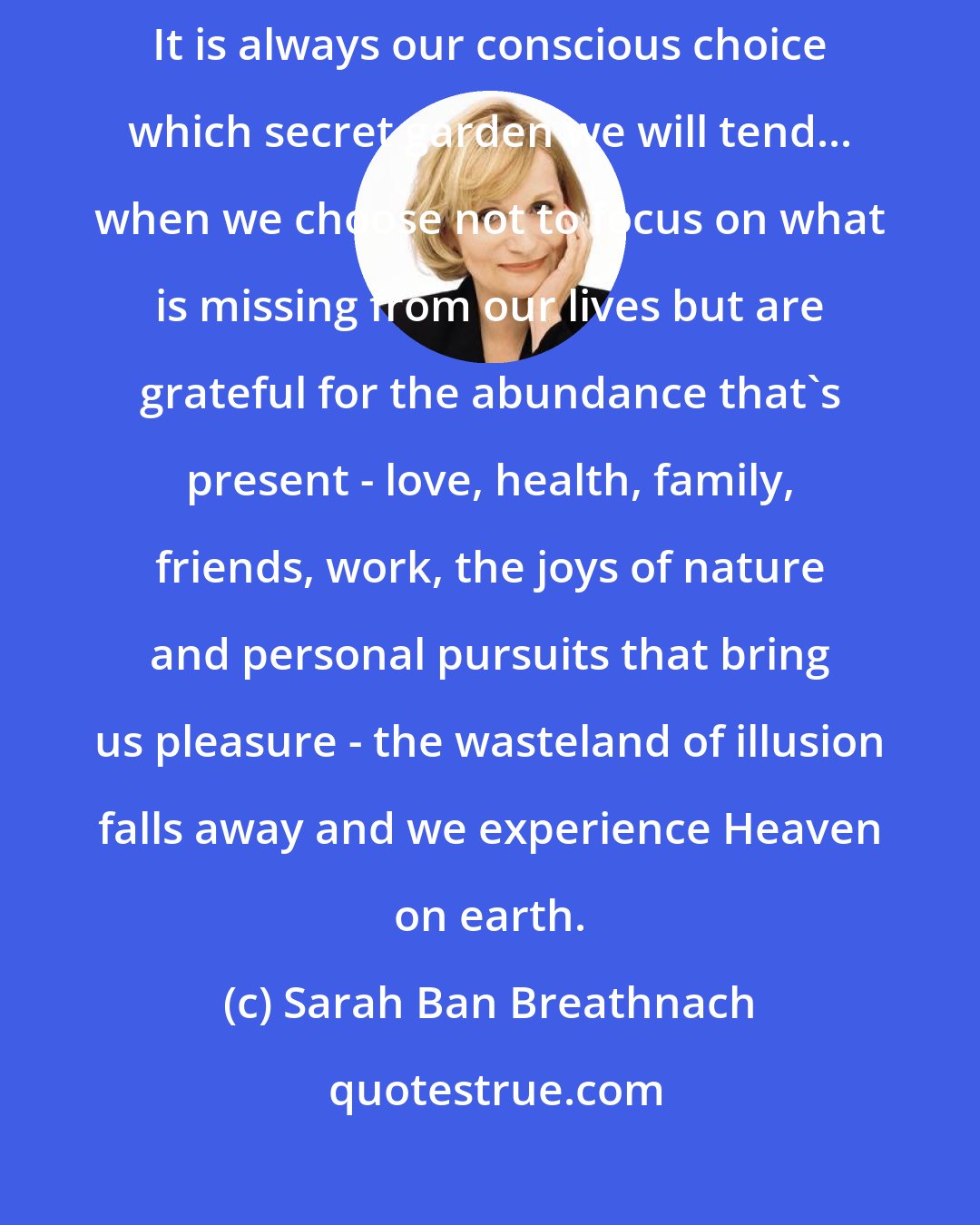 Sarah Ban Breathnach: Both abundance and lack exist simultaneously in our lives, as parallel realities. It is always our conscious choice which secret garden we will tend... when we choose not to focus on what is missing from our lives but are grateful for the abundance that's present - love, health, family, friends, work, the joys of nature and personal pursuits that bring us pleasure - the wasteland of illusion falls away and we experience Heaven on earth.