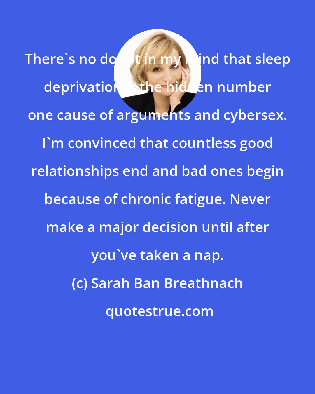 Sarah Ban Breathnach: There's no doubt in my mind that sleep deprivation is the hidden number one cause of arguments and cybersex. I'm convinced that countless good relationships end and bad ones begin because of chronic fatigue. Never make a major decision until after you've taken a nap.