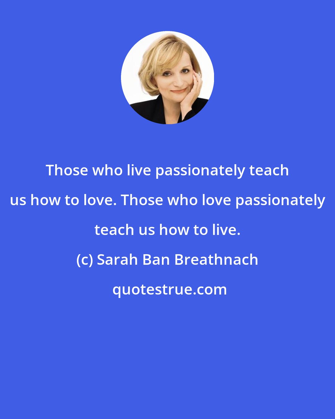 Sarah Ban Breathnach: Those who live passionately teach us how to love. Those who love passionately teach us how to live.