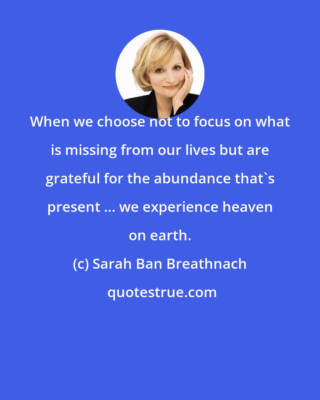 Sarah Ban Breathnach: When we choose not to focus on what is missing from our lives but are grateful for the abundance that's present ... we experience heaven on earth.