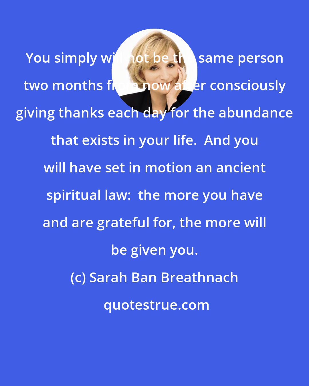 Sarah Ban Breathnach: You simply will not be the same person two months from now after consciously giving thanks each day for the abundance that exists in your life.  And you will have set in motion an ancient spiritual law:  the more you have and are grateful for, the more will be given you.
