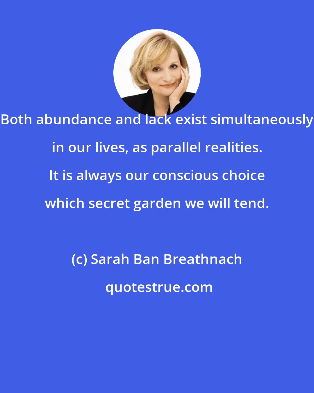 Sarah Ban Breathnach: Both abundance and lack exist simultaneously in our lives, as parallel realities. It is always our conscious choice which secret garden we will tend.