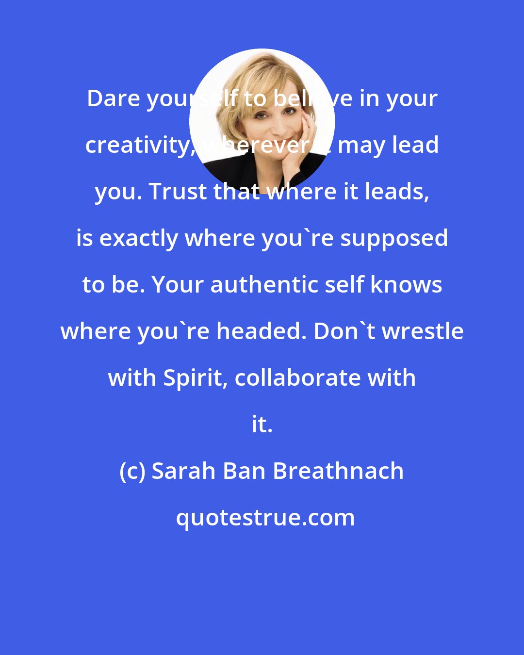 Sarah Ban Breathnach: Dare yourself to believe in your creativity, wherever it may lead you. Trust that where it leads, is exactly where you're supposed to be. Your authentic self knows where you're headed. Don't wrestle with Spirit, collaborate with it.