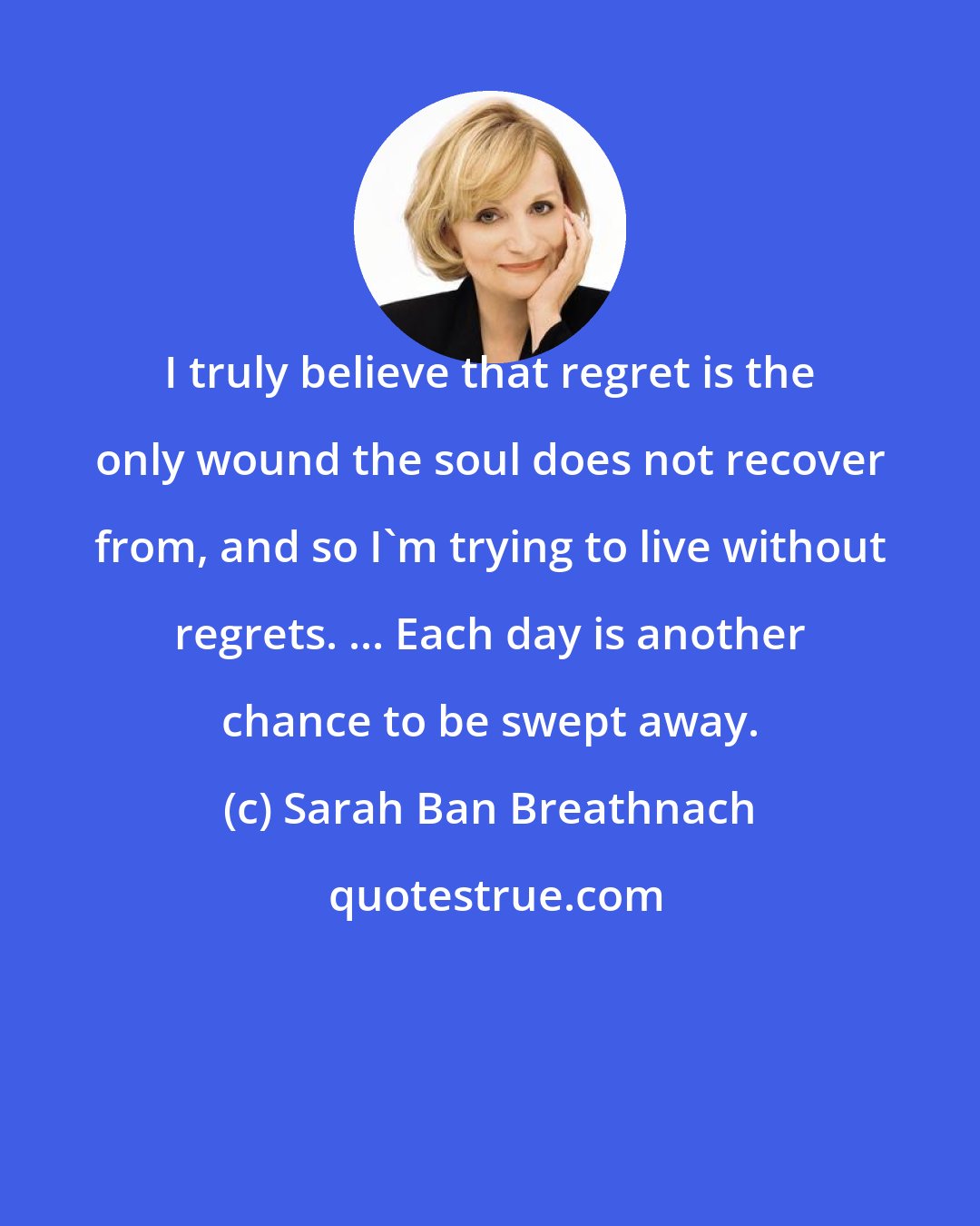 Sarah Ban Breathnach: I truly believe that regret is the only wound the soul does not recover from, and so I'm trying to live without regrets. ... Each day is another chance to be swept away.