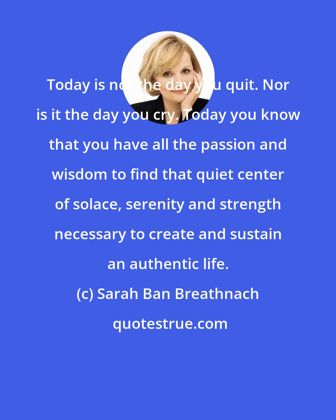 Sarah Ban Breathnach: Today is not the day you quit. Nor is it the day you cry. Today you know that you have all the passion and wisdom to find that quiet center of solace, serenity and strength necessary to create and sustain an authentic life.