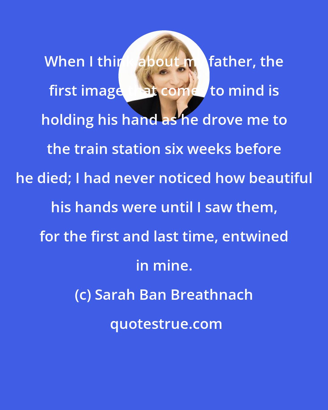 Sarah Ban Breathnach: When I think about my father, the first image that comes to mind is holding his hand as he drove me to the train station six weeks before he died; I had never noticed how beautiful his hands were until I saw them, for the first and last time, entwined in mine.