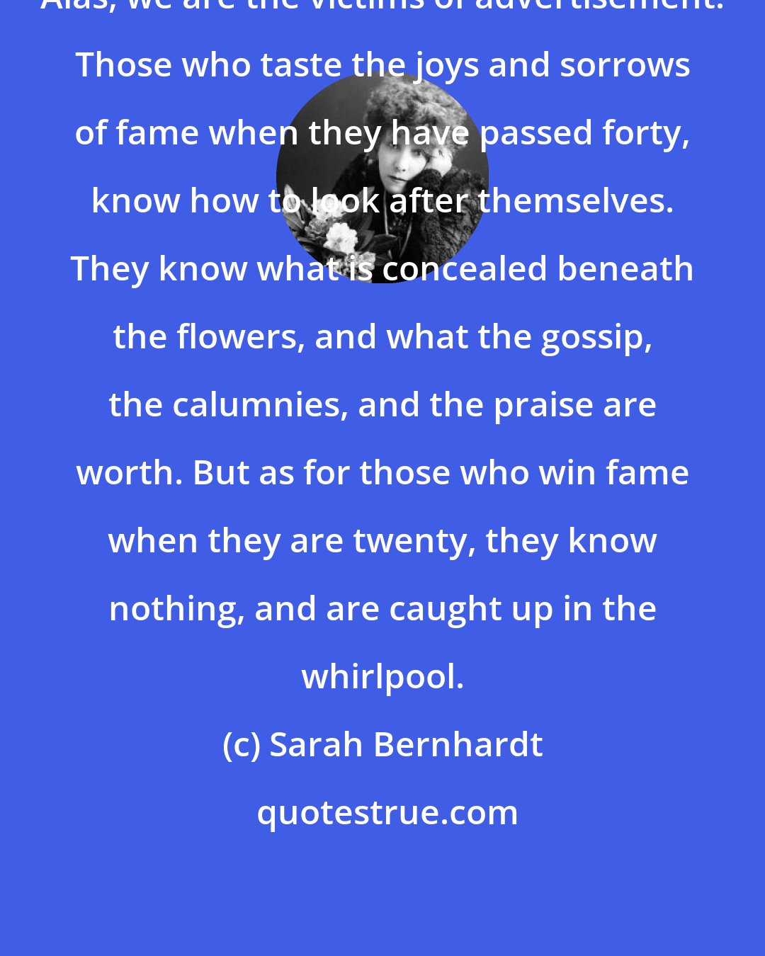 Sarah Bernhardt: Alas, we are the victims of advertisement. Those who taste the joys and sorrows of fame when they have passed forty, know how to look after themselves. They know what is concealed beneath the flowers, and what the gossip, the calumnies, and the praise are worth. But as for those who win fame when they are twenty, they know nothing, and are caught up in the whirlpool.