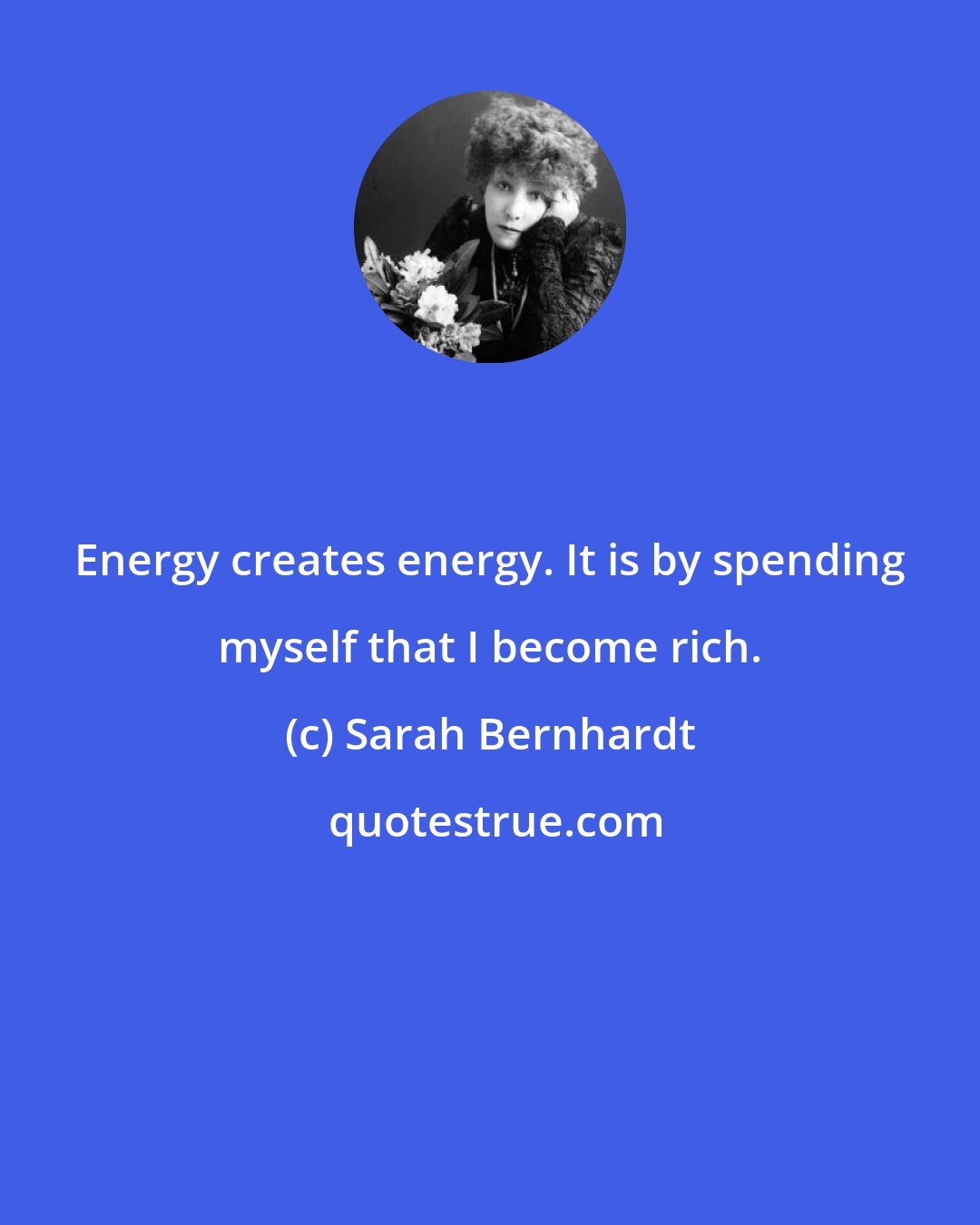 Sarah Bernhardt: Energy creates energy. It is by spending myself that I become rich.