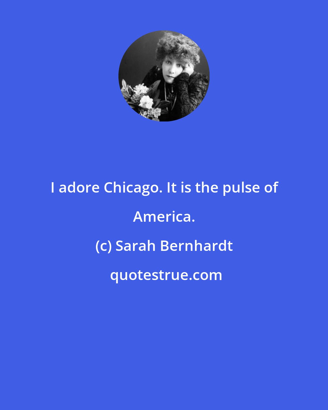Sarah Bernhardt: I adore Chicago. It is the pulse of America.