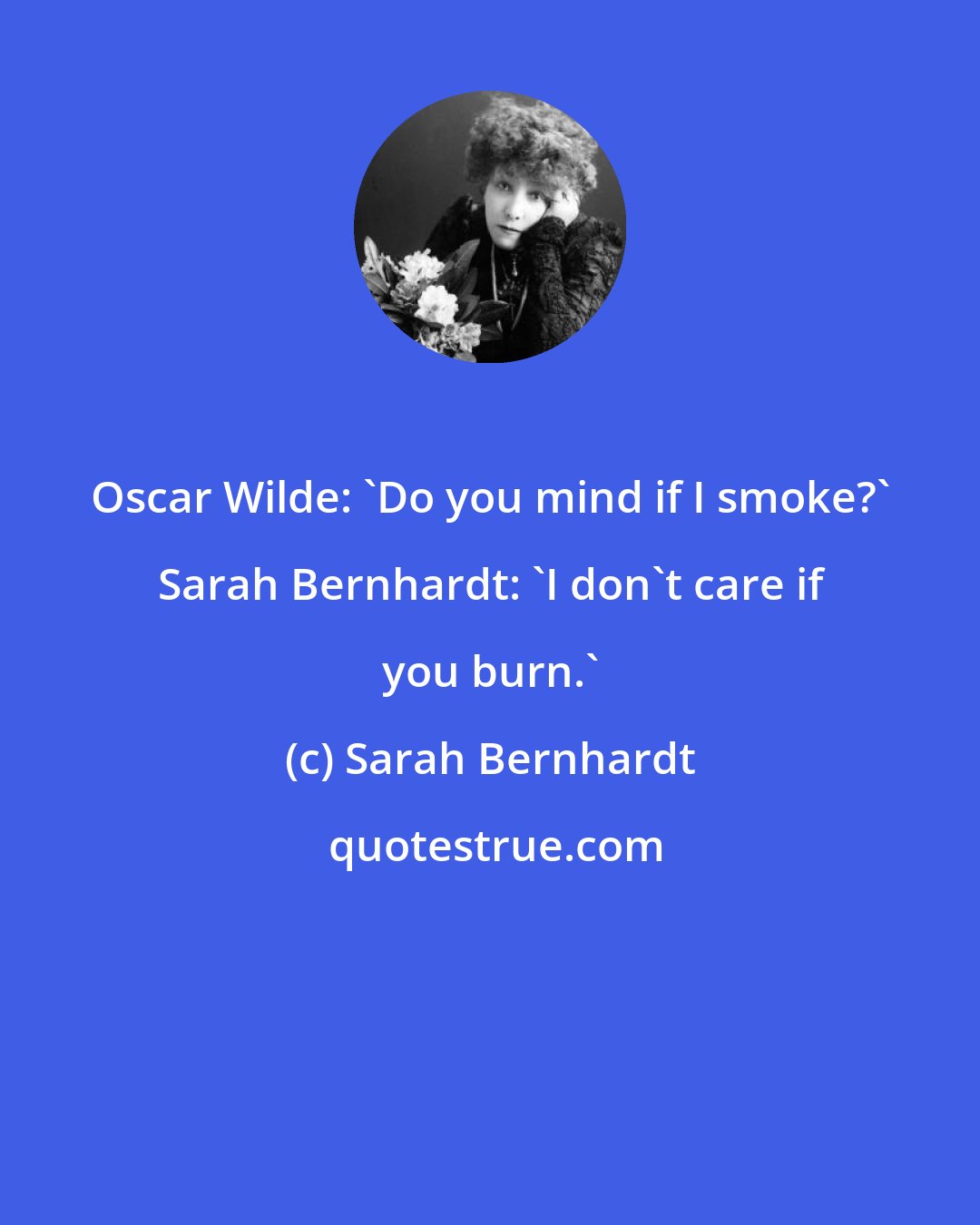 Sarah Bernhardt: Oscar Wilde: 'Do you mind if I smoke?' Sarah Bernhardt: 'I don't care if you burn.'