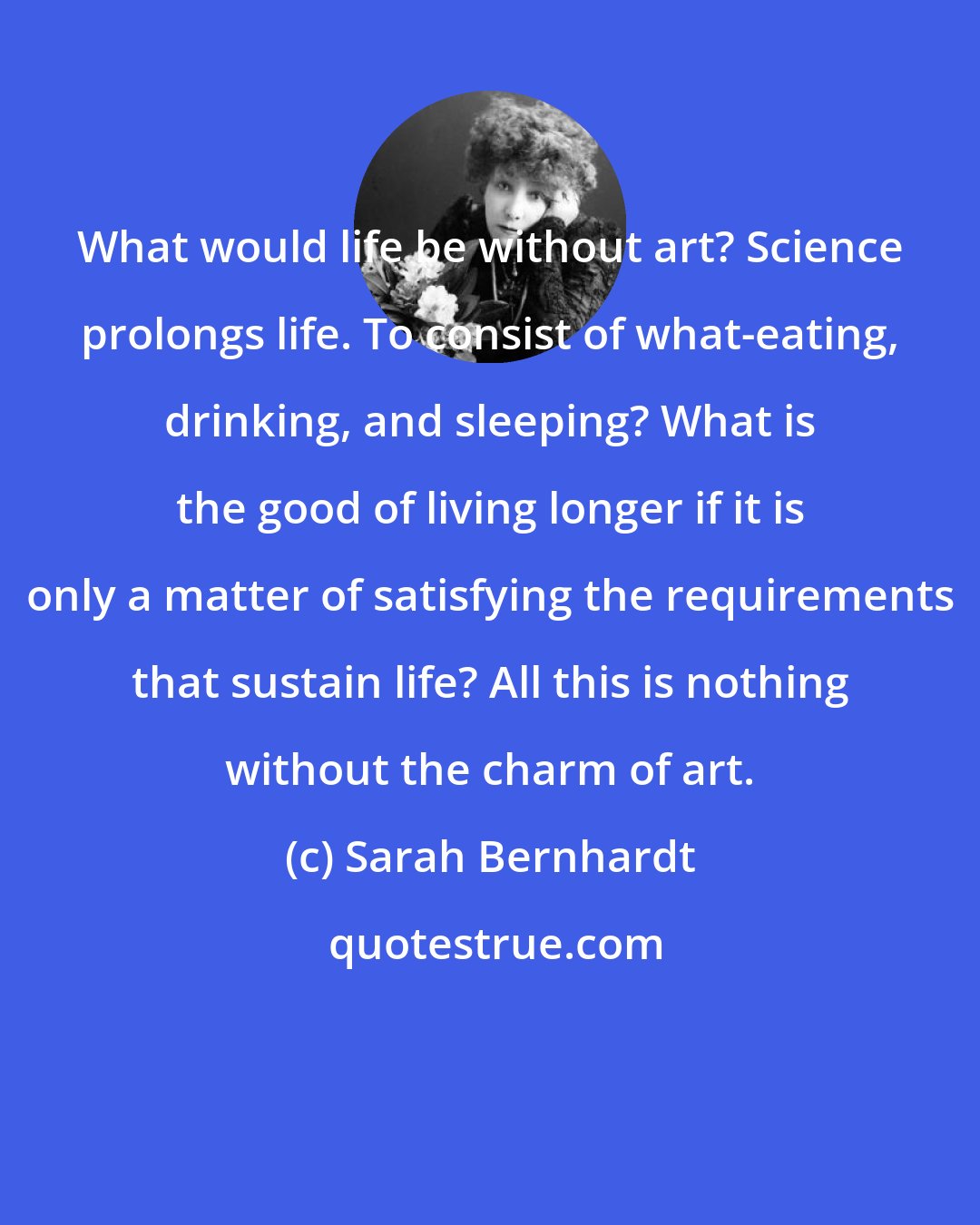 Sarah Bernhardt: What would life be without art? Science prolongs life. To consist of what-eating, drinking, and sleeping? What is the good of living longer if it is only a matter of satisfying the requirements that sustain life? All this is nothing without the charm of art.