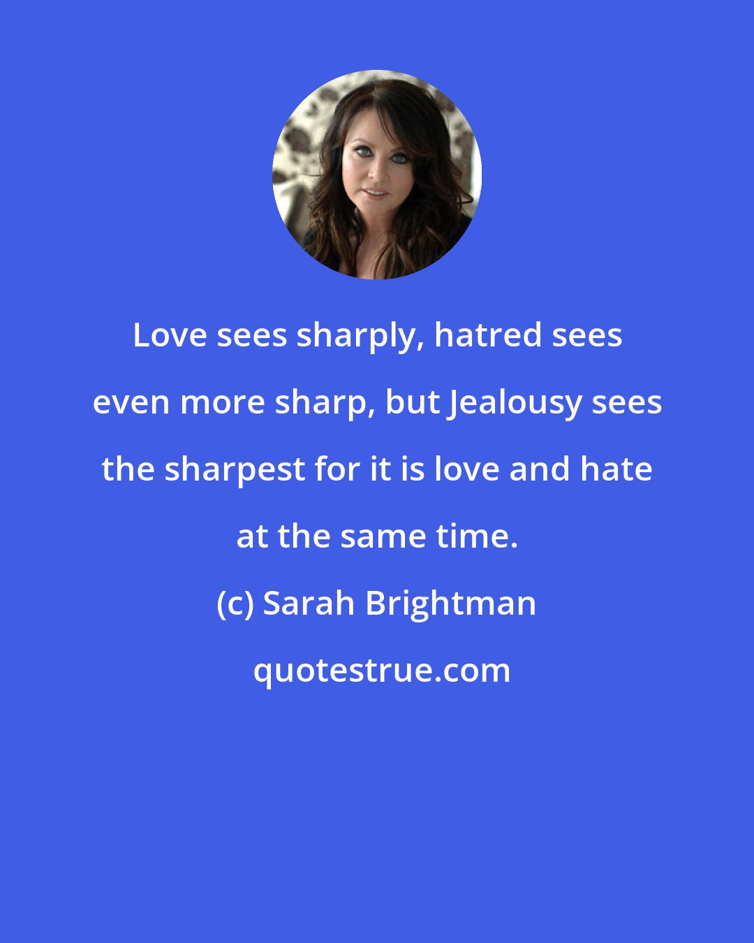 Sarah Brightman: Love sees sharply, hatred sees even more sharp, but Jealousy sees the sharpest for it is love and hate at the same time.