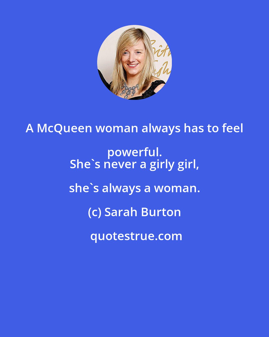 Sarah Burton: A McQueen woman always has to feel powerful. 
 She's never a girly girl, she's always a woman.