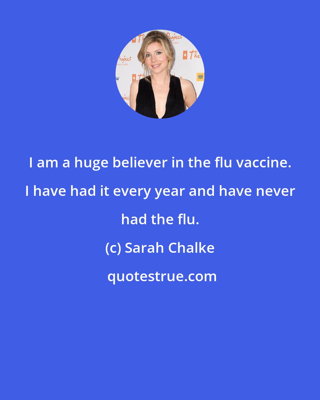 Sarah Chalke: I am a huge believer in the flu vaccine. I have had it every year and have never had the flu.