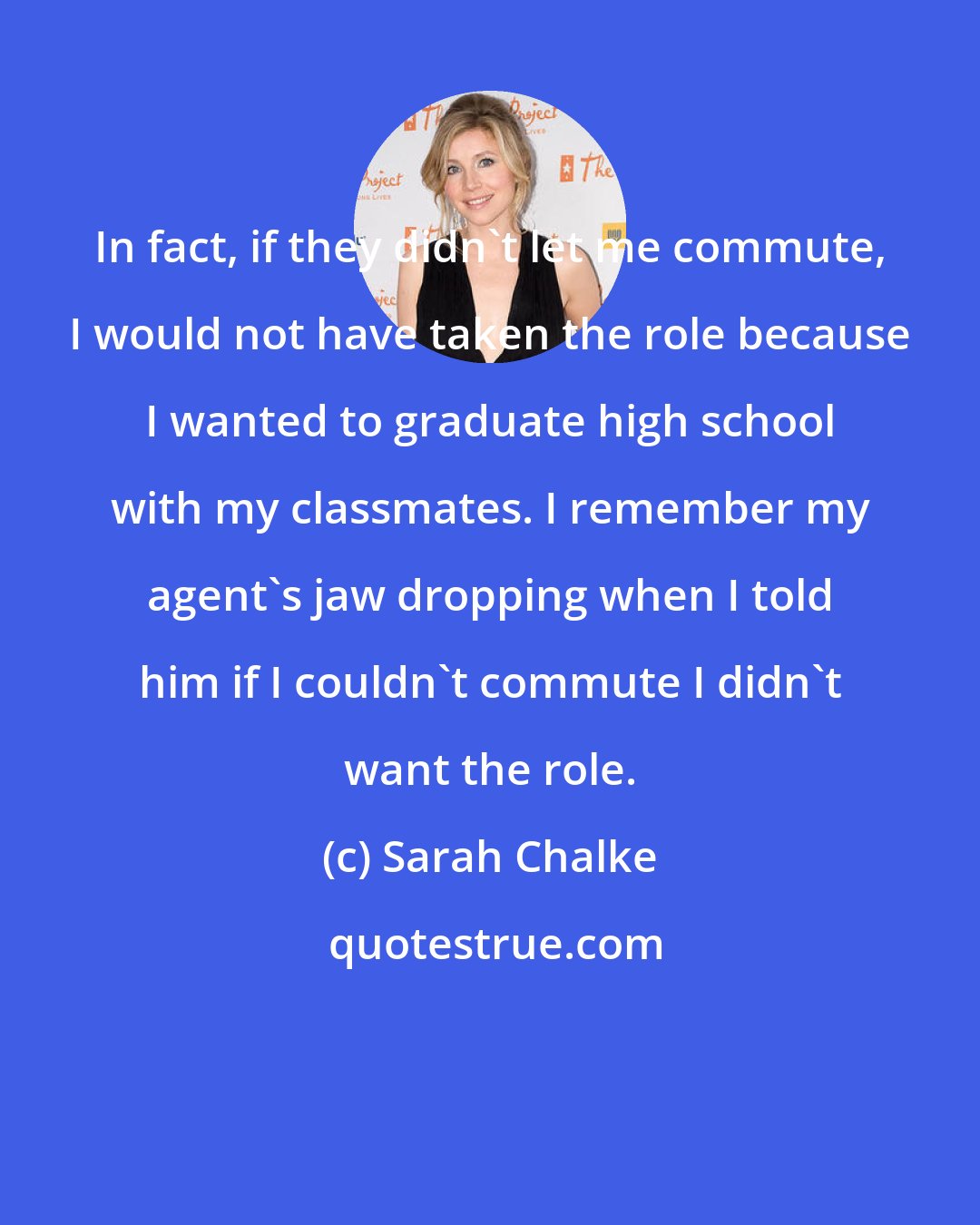 Sarah Chalke: In fact, if they didn't let me commute, I would not have taken the role because I wanted to graduate high school with my classmates. I remember my agent's jaw dropping when I told him if I couldn't commute I didn't want the role.