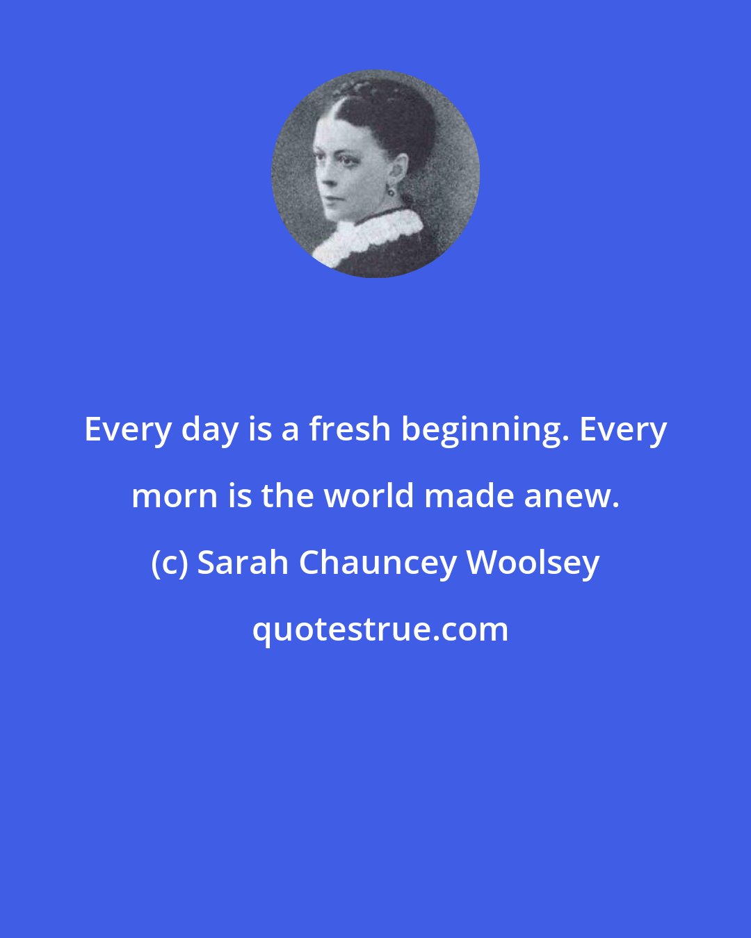 Sarah Chauncey Woolsey: Every day is a fresh beginning. Every morn is the world made anew.