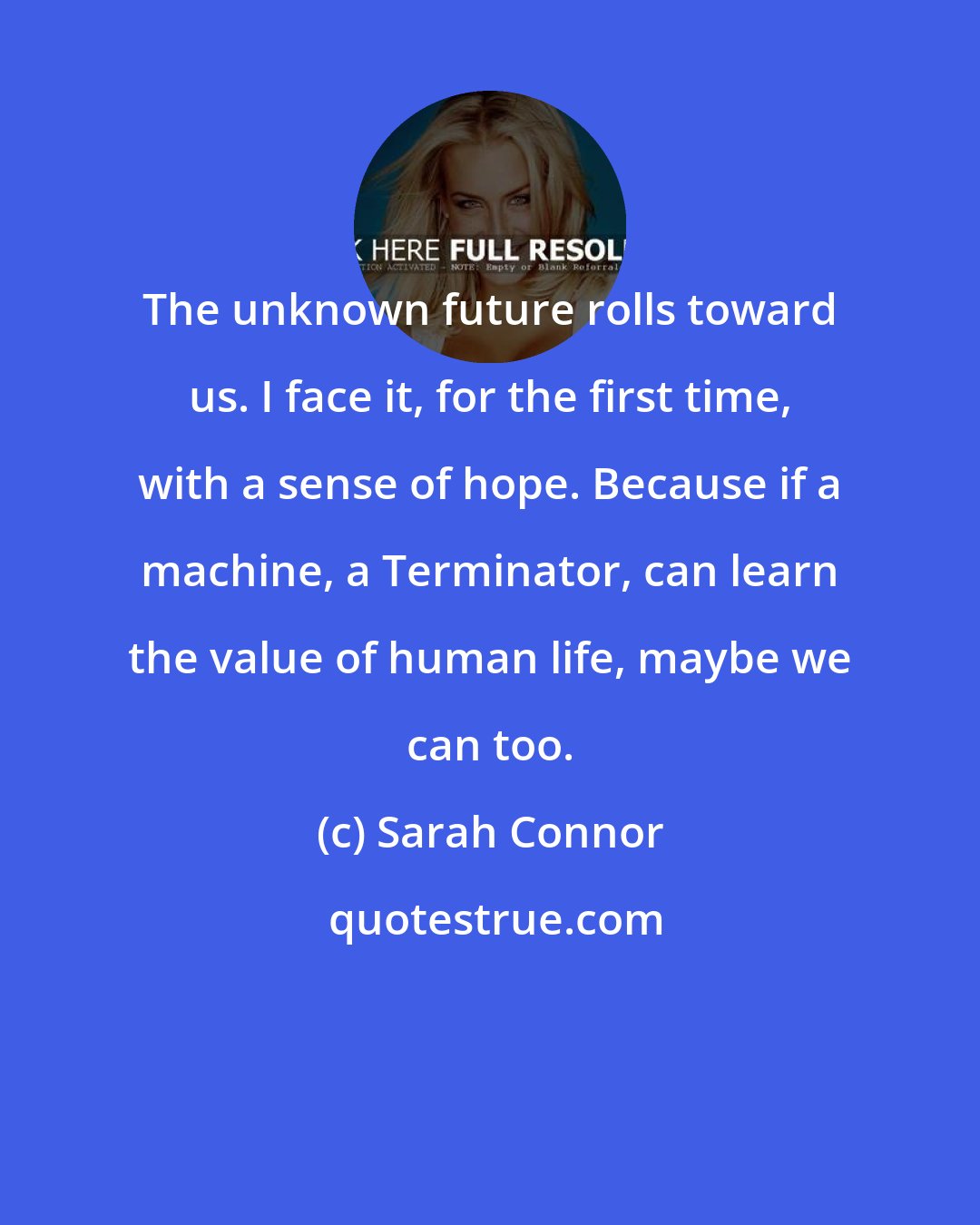 Sarah Connor: The unknown future rolls toward us. I face it, for the first time, with a sense of hope. Because if a machine, a Terminator, can learn the value of human life, maybe we can too.