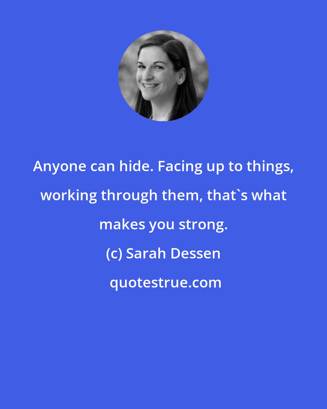 Sarah Dessen: Anyone can hide. Facing up to things, working through them, that's what makes you strong.