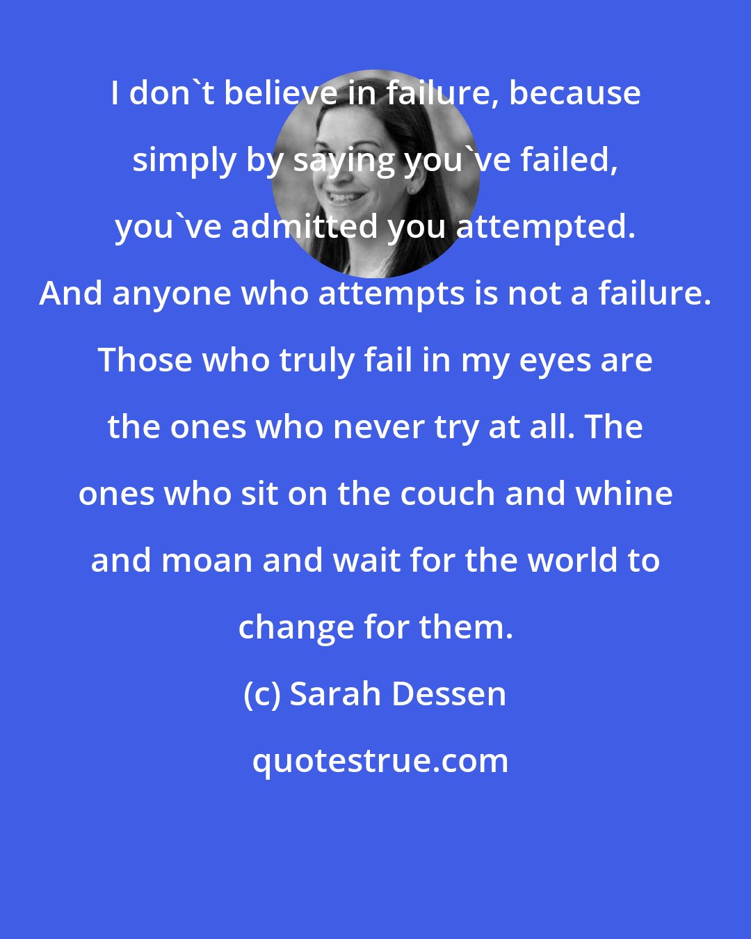 Sarah Dessen: I don't believe in failure, because simply by saying you've failed, you've admitted you attempted. And anyone who attempts is not a failure. Those who truly fail in my eyes are the ones who never try at all. The ones who sit on the couch and whine and moan and wait for the world to change for them.