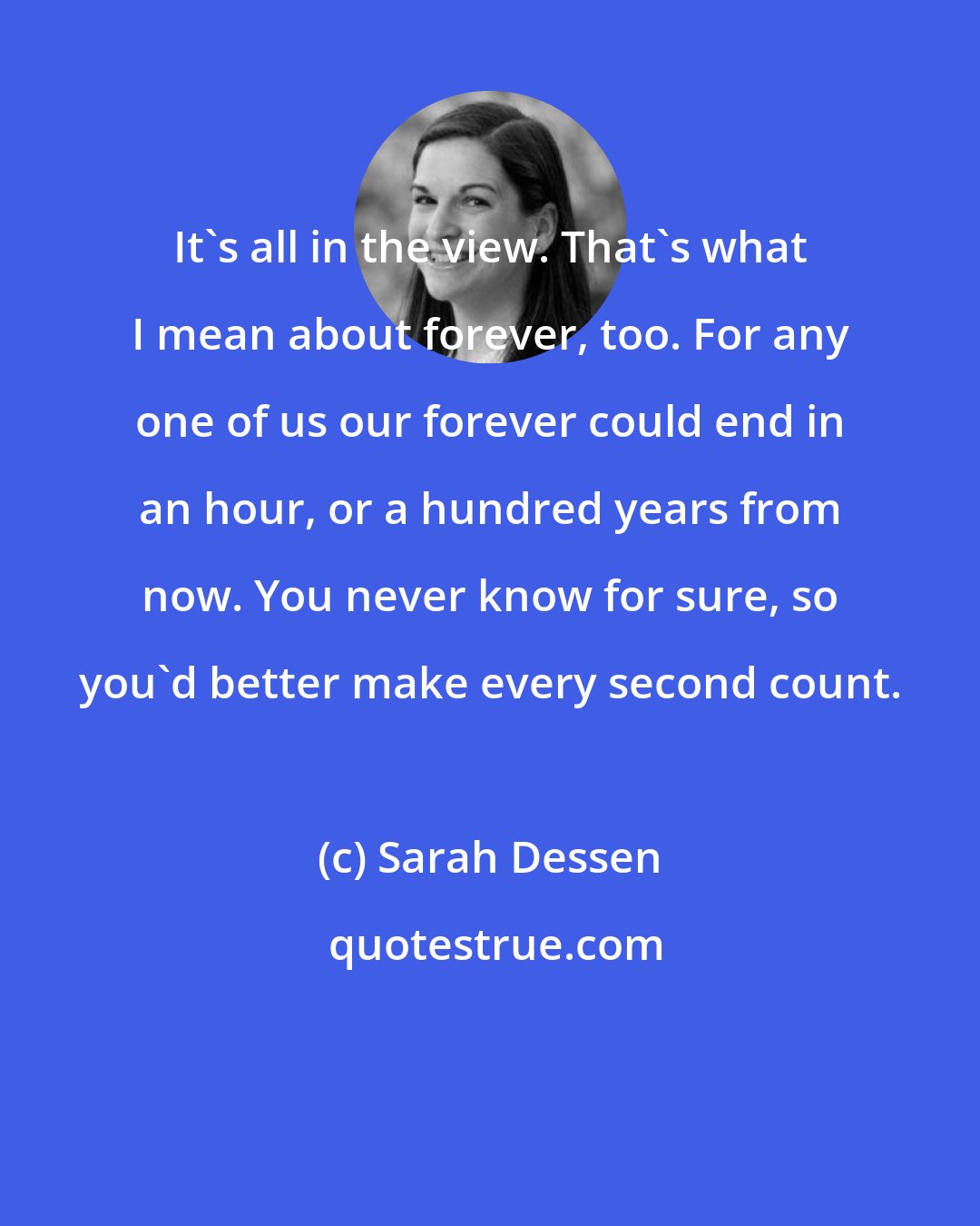 Sarah Dessen: It's all in the view. That's what I mean about forever, too. For any one of us our forever could end in an hour, or a hundred years from now. You never know for sure, so you'd better make every second count.