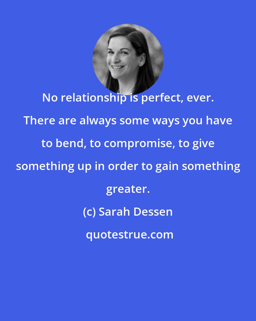 Sarah Dessen: No relationship is perfect, ever. There are always some ways you have to bend, to compromise, to give something up in order to gain something greater.