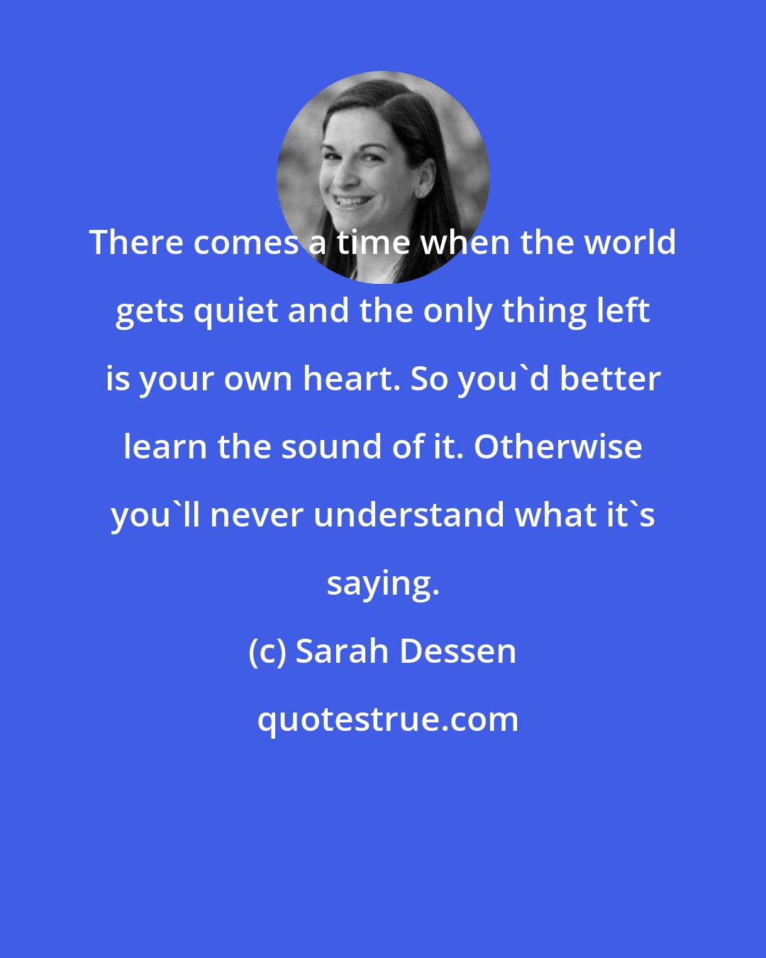 Sarah Dessen: There comes a time when the world gets quiet and the only thing left is your own heart. So you'd better learn the sound of it. Otherwise you'll never understand what it's saying.