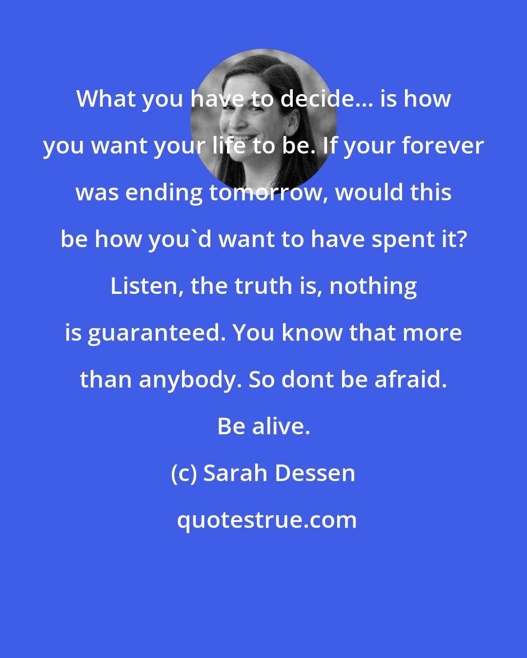 Sarah Dessen: What you have to decide... is how you want your life to be. If your forever was ending tomorrow, would this be how you'd want to have spent it? Listen, the truth is, nothing is guaranteed. You know that more than anybody. So dont be afraid. Be alive.