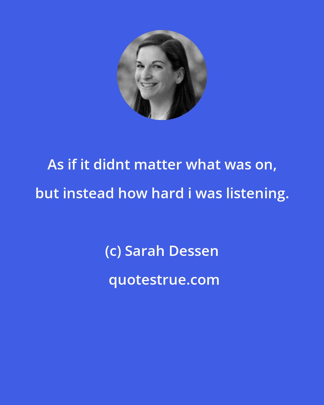 Sarah Dessen: As if it didnt matter what was on, but instead how hard i was listening.