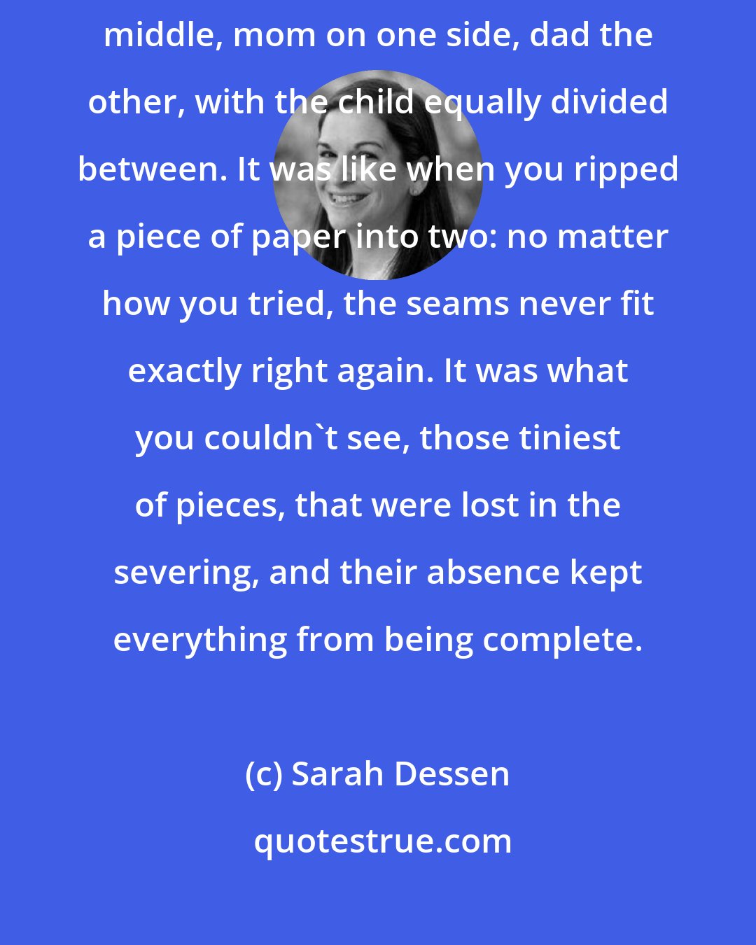 Sarah Dessen: But in the real world, you couldnt really just split a family down the middle, mom on one side, dad the other, with the child equally divided between. It was like when you ripped a piece of paper into two: no matter how you tried, the seams never fit exactly right again. It was what you couldn't see, those tiniest of pieces, that were lost in the severing, and their absence kept everything from being complete.