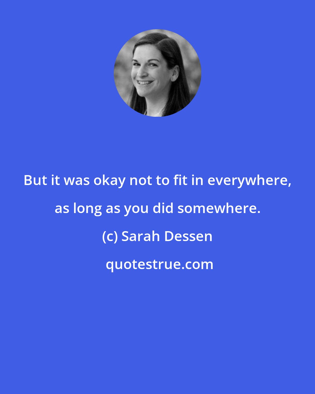 Sarah Dessen: But it was okay not to fit in everywhere, as long as you did somewhere.