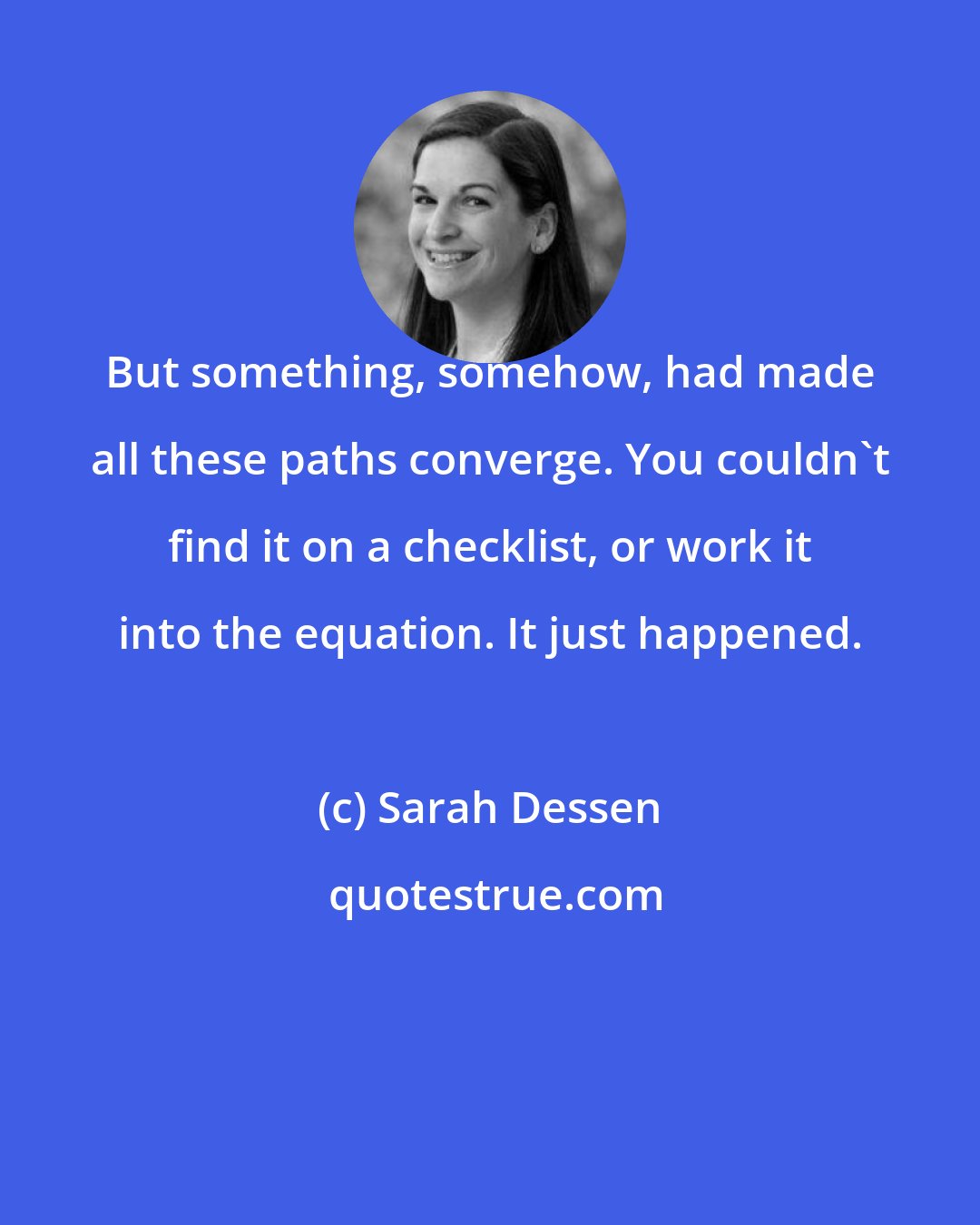 Sarah Dessen: But something, somehow, had made all these paths converge. You couldn't find it on a checklist, or work it into the equation. It just happened.