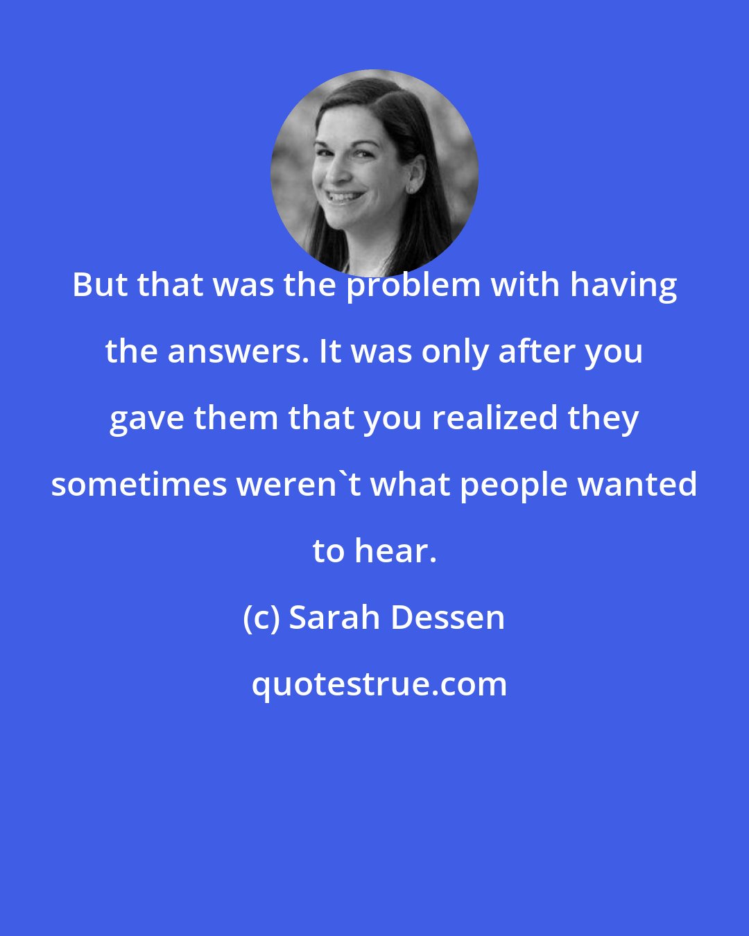 Sarah Dessen: But that was the problem with having the answers. It was only after you gave them that you realized they sometimes weren't what people wanted to hear.