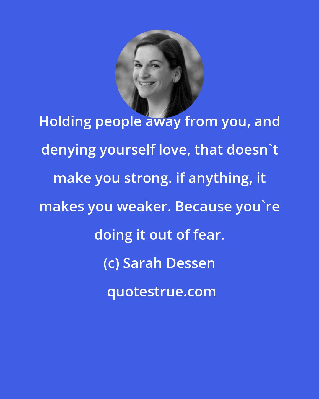 Sarah Dessen: Holding people away from you, and denying yourself love, that doesn't make you strong. if anything, it makes you weaker. Because you're doing it out of fear.