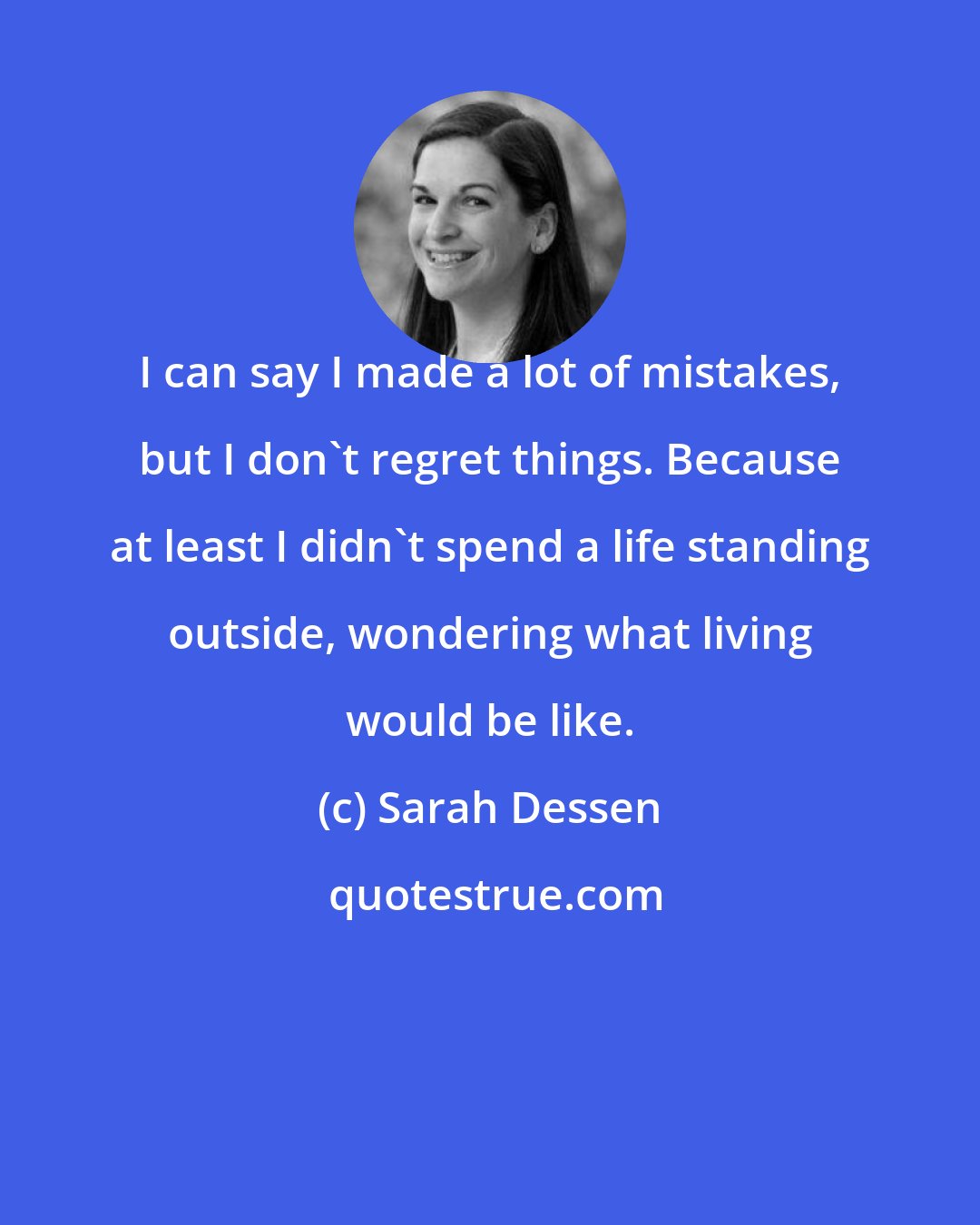 Sarah Dessen: I can say I made a lot of mistakes, but I don't regret things. Because at least I didn't spend a life standing outside, wondering what living would be like.