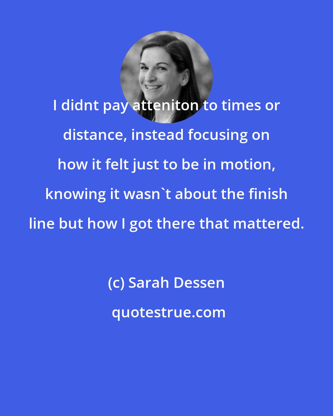 Sarah Dessen: I didnt pay atteniton to times or distance, instead focusing on how it felt just to be in motion, knowing it wasn't about the finish line but how I got there that mattered.