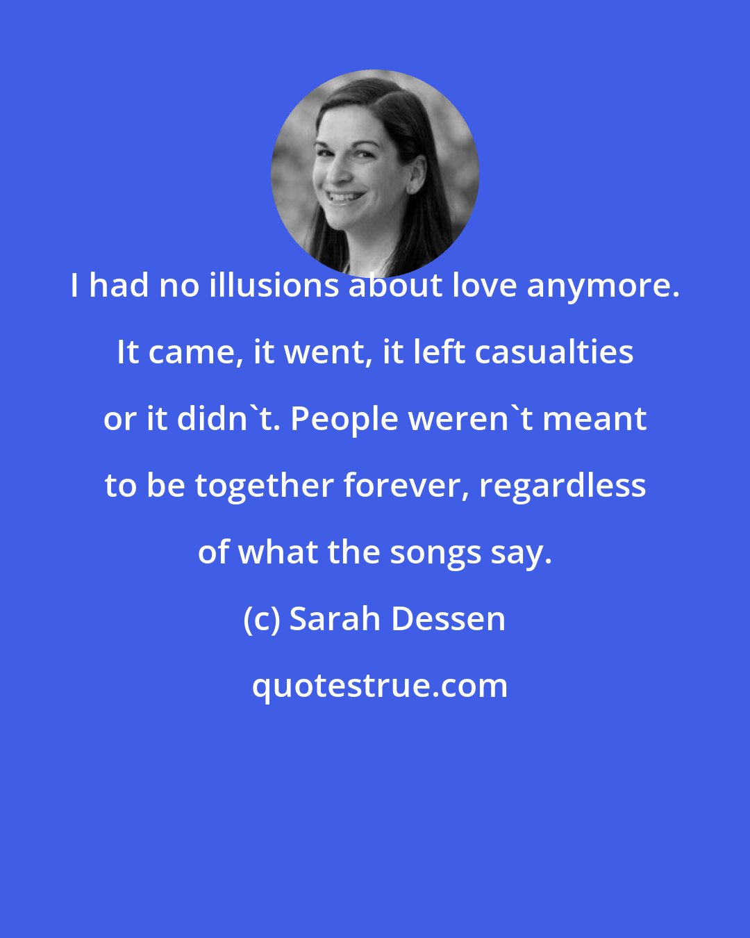 Sarah Dessen: I had no illusions about love anymore. It came, it went, it left casualties or it didn't. People weren't meant to be together forever, regardless of what the songs say.