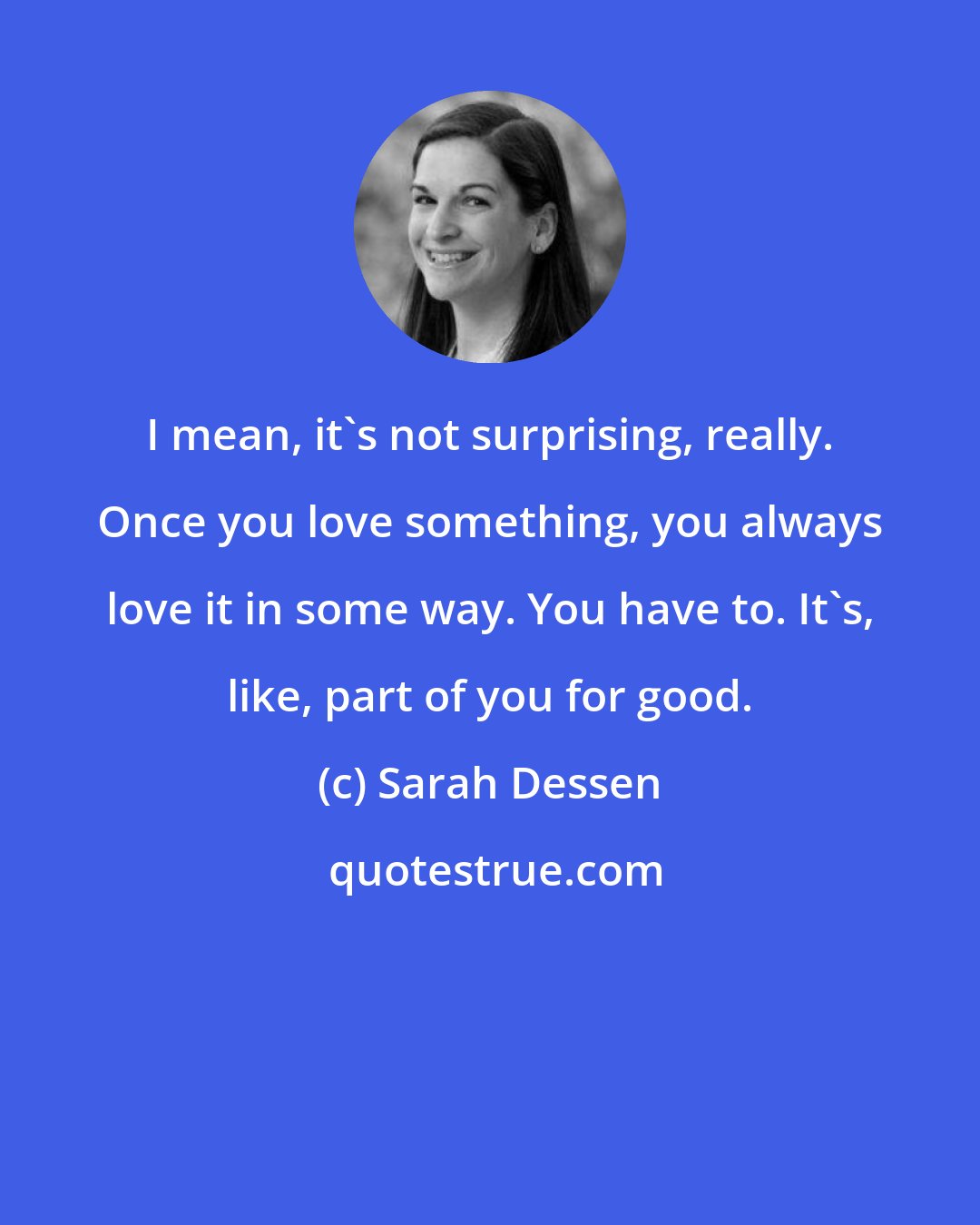 Sarah Dessen: I mean, it's not surprising, really. Once you love something, you always love it in some way. You have to. It's, like, part of you for good.